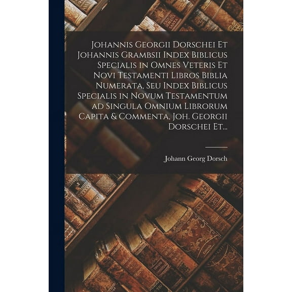 Johannis Georgii Dorschei Et Johannis Grambsii Index Biblicus Specialis in Omnes Veteris Et Novi Testamenti Libros Biblia Numerata, Seu Index Biblicus Specialis in Novum Testamentum Ad Singula Omnium Librorum Capita & Commenta, Joh. Georgii Dorschei Et... (Paperback)