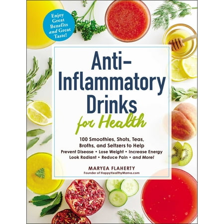 Anti-Inflammatory Drinks for Health : 100 Smoothies, Shots, Teas, Broths, and Seltzers to Help Prevent Disease, Lose Weight, Increase Energy, Look Radiant, Reduce Pain, and