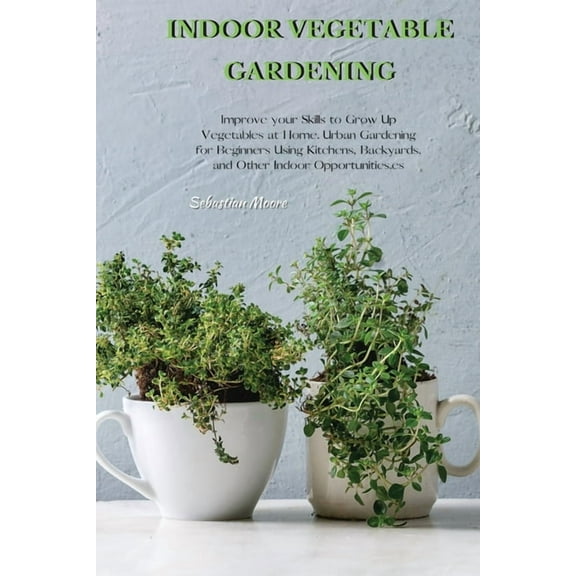 Indoor Vegetable Gardening: Improve your Skills to Grow Up Vegetables at Home. Urban Gardening for Beginners Using Kitch, (Paperback)