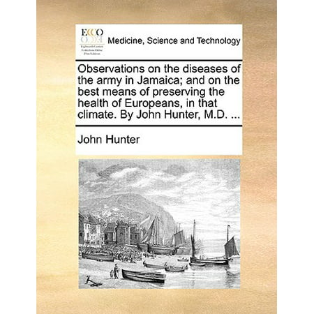 Observations on the Diseases of the Army in Jamaica; And on the Best Means of Preserving the Health of Europeans, in That Climate. by John Hunter, M.D.