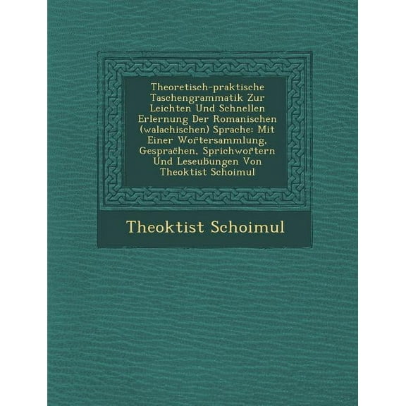 Theoretisch-Praktische Taschengrammatik Zur Leichten Und Schnellen Erlernung Der Romanischen (Walachischen) Sprache: Mit Einer WOR Tersammlung, Gesprac Hen, Sprichwor Tern Und Leseub Ungen Von Theokti