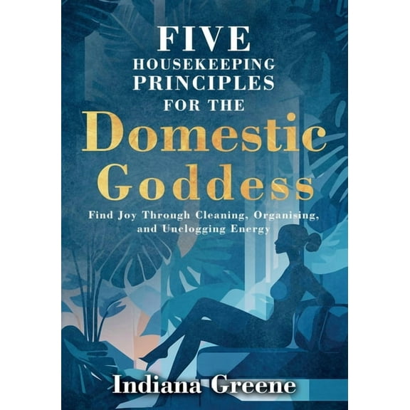 Five Housekeeping Principles for the Domestic Goddess: Find Joy Through Cleaning, Organising, and Unclogging Energy, (Paperback)