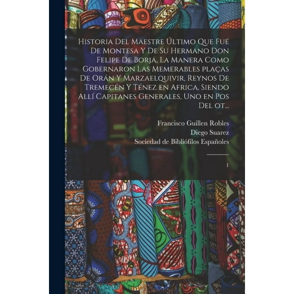 Historia del maestre último que fué de Montesa y de su hermano Don Felipe de Borja, la manera como gobernaron las memerables plaças de Orán y Marzaelquivir, reynos de Tremecén y Ténez en Africa, siendo allí capitanes generales, uno en pos del ot... : 1 (Paperback)