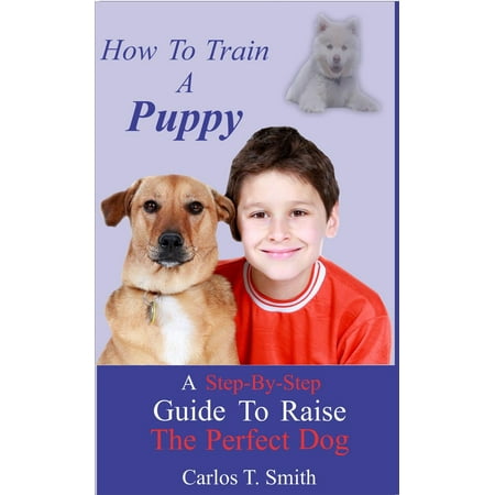 How To Train A Puppy: A Step-By-Step Guide To Train A Perfect Dog - (The Best Way To House Train A Puppy)