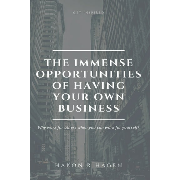 The Immense Opportunities of Having Your Own Business : Why Work for Others When You Can Work for Yourself? (Paperback)