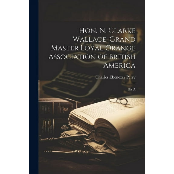 Hon. N. Clarke Wallace, Grand Master Loyal Orange Association of British America [microform] : His A (Paperback)