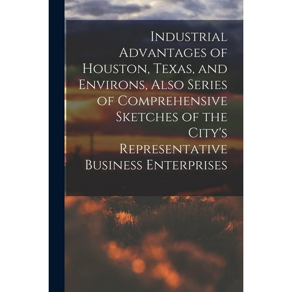 Industrial Advantages of Houston, Texas, and Environs, Also Series of Comprehensive Sketches of the City's Representative Business Enterprises (Paperback)