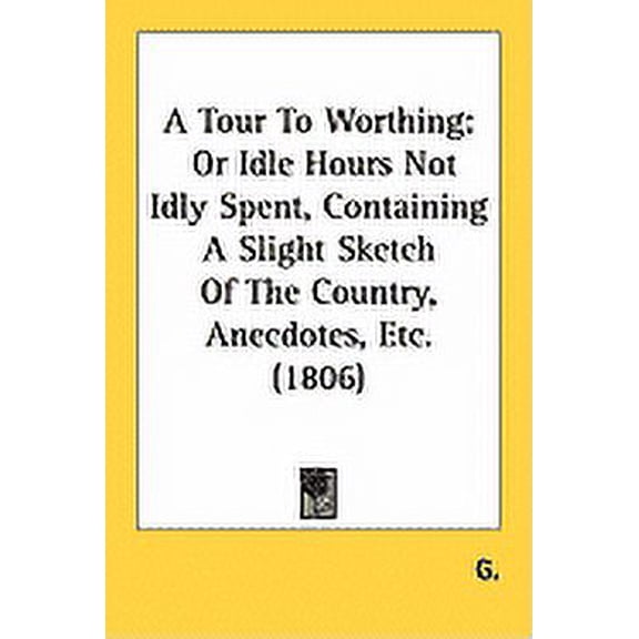 A Tour To Worthing : Or Idle Hours Not Idly Spent, Containing A Slight Sketch Of The Country, Anecdotes, Etc. (1806) (Paperback)