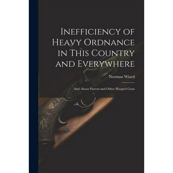 Inefficiency of Heavy Ordnance in This Country and Everywhere: And About Parrott and Other Hooped Guns (Paperback)
