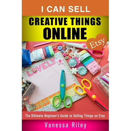 I Can Sell Creative Things Online: The Ultimate Beginner’s Guide to Selling Things on Etsy - (Best Selling Things On The Internet)