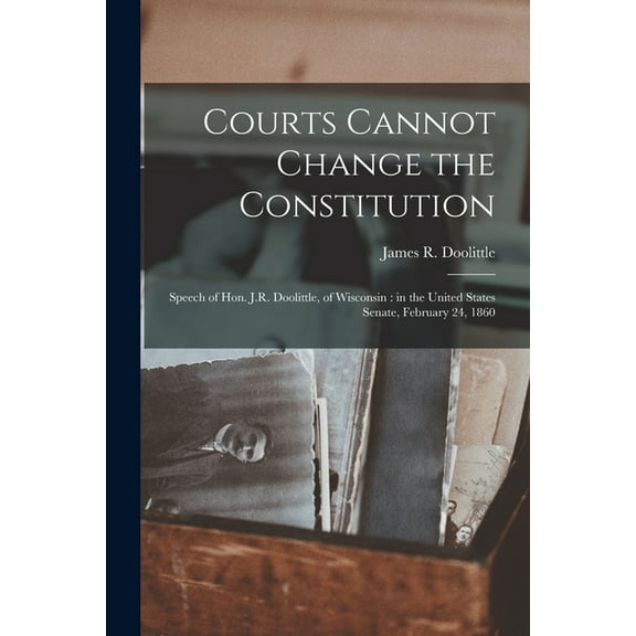 Courts Cannot Change the Constitution : Speech of Hon. J.R. Doolittle, of Wisconsin: in the United States Senate, February 24, 1860 (Paperback)