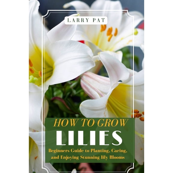 How to Grow Lilies: Beginners Guide to Planting, Caring, and Enjoying Stunning lily Blooms, (Paperback)