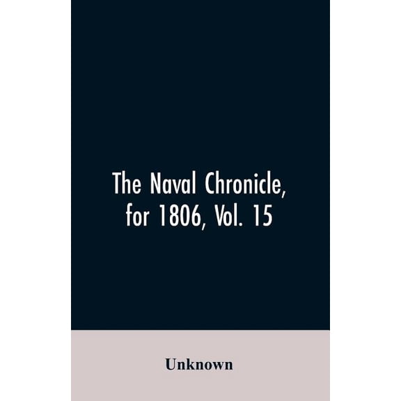 The Naval Chronicle, for 1806, Vol. 15 : From January to June containing a general and biographical history of the royal navy of the United kingdom with a variety of original papers on nautical subjects (Paperback)