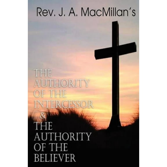 REV. J. A. MacMillan's the Authority of the Intercessor & the Authority of the Believer, (Paperback)
