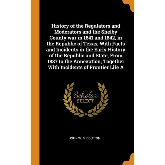 History of the Regulators and Moderators and the Shelby County War in 1841 and 1842, in the Republic of Texas, with Facts and Incidents in the Early History of the Republic and State, from 1837 to the Annexation, Together with Incidents of Frontier Life a (Hardcover)