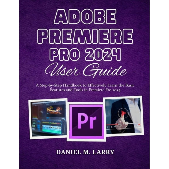 Adobe Premiere Pro 2024 User Guide: A Step-by-Step Handbook to Effectively Learn the Basic Features and Tools in Premier, (Paperback)