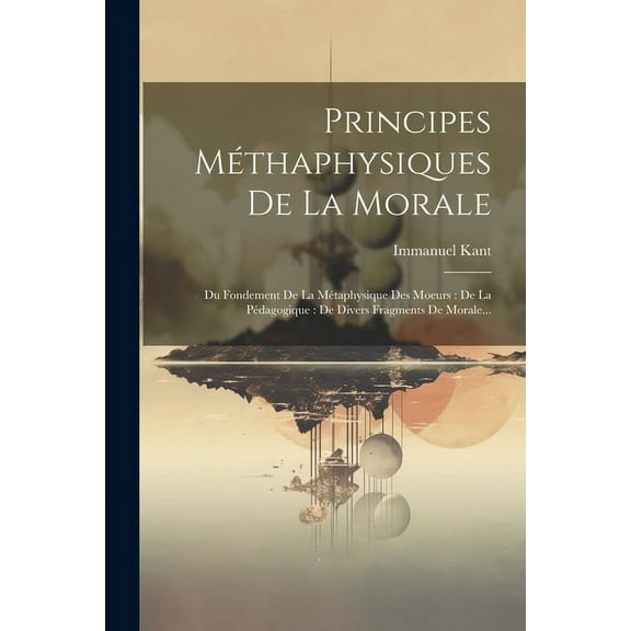 Principes Méthaphysiques De La Morale: Du Fondement De La Métaphysique Des Moeurs: De La Pédagogique: De Divers Fragments De Morale... (Paperback)