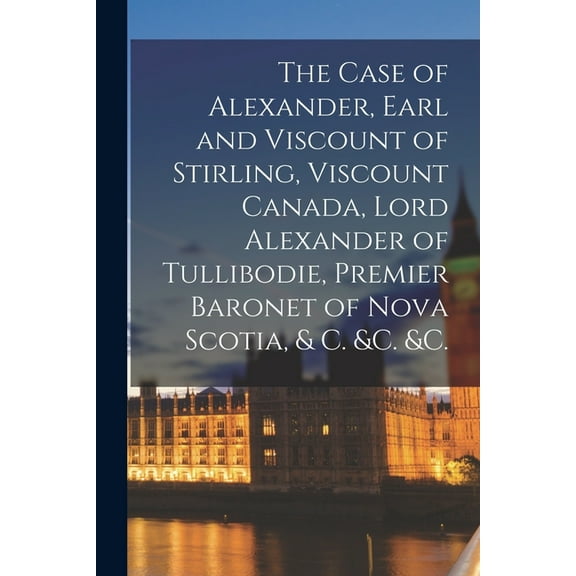 The Case of Alexander, Earl and Viscount of Stirling, Viscount Canada, Lord Alexander of Tullibodie, Premier Baronet of Nova Scotia, & C. &c. &c. [microform] (Paperback)
