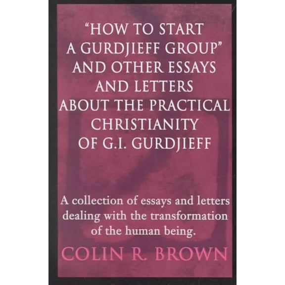 "How to start a Gurdjieff Group" and Other Essays and Letters About the Practical Christianity of G.I. Gurdjieff: A collection of essays and letters dealing with the transformation of the human being.