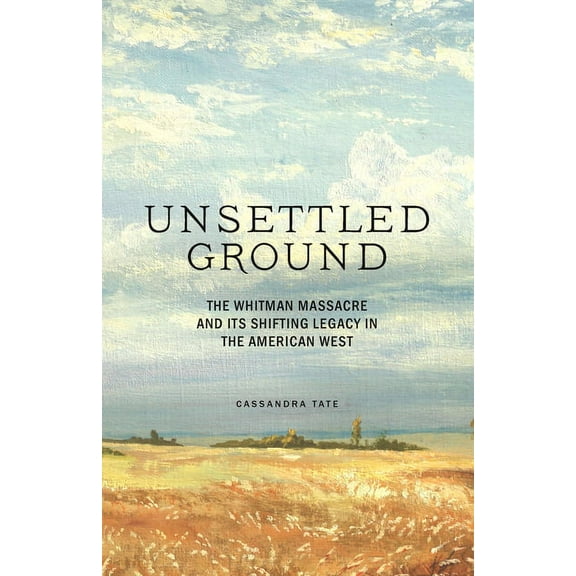 Unsettled Ground : The Whitman Massacre and Its Shifting Legacy in the American West (Hardcover)