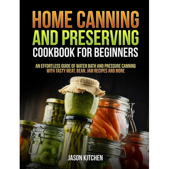 Home Canning and Preserving Cookbook For Beginners: An Effortless Guide of Water Bath and Pressure Canning with Tasty Meat, Bean, Jam Recipes and More, (Paperback)