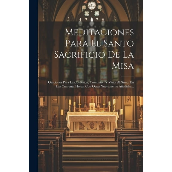 Meditaciones Para El Santo Sacrificio De La Misa: Oraciones Para La Confesion, Comunion Y Visita Al Ssmo. En Las Cuarenta Horas, Con Otras Nuevamente Añadidas... (Paperback)