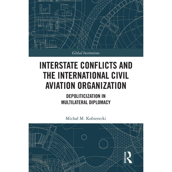 Global Institutions Interstate Conflicts and the International Civil Aviation Organization: Depoliticization in Multilateral Diplomacy, (Paperback)