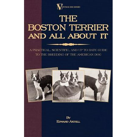The Boston Terrier and All about It: A Practical, Scientific, and Up to Date Guide to the Breeding of the American Dog -