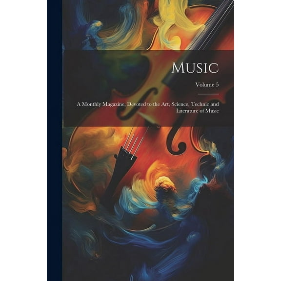 Music: A Monthly Magazine, Devoted to the Art, Science, Technic and Literature of Music; Volume 5 (Paperback)