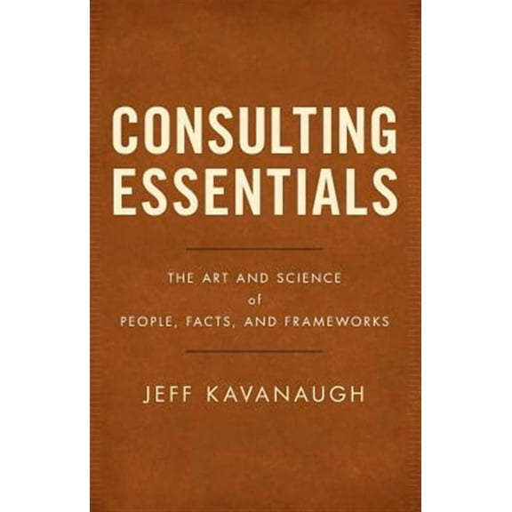 Consulting Essentials: The Art and Science of People, Facts, and Frameworks (Paperback) by Jeff Kavanaugh
