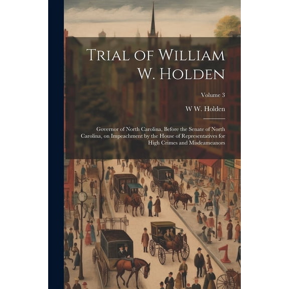 Trial of William W. Holden : Governor of North Carolina, Before the Senate of North Carolina, on Impeachment by the House of Representatives for High Crimes and Misdeameanors; Volume 3 (Paperback)