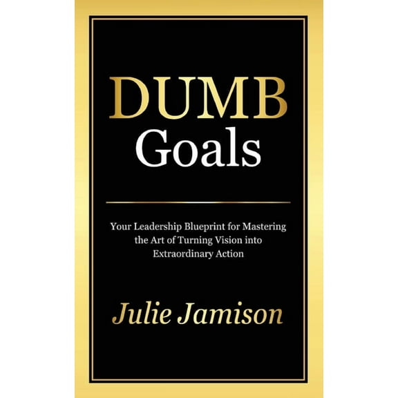 Dumb Goals: Your Leadership Blueprint for Mastering the Art of Turning Vision into Extraordinary Action, (Paperback)
