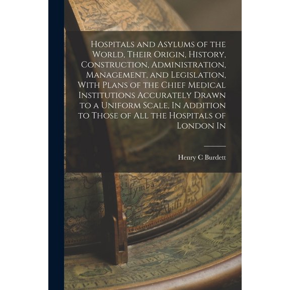 Hospitals and Asylums of the World, Their Origin, History, Construction, Administration, Management, and Legislation, With Plans of the Chief Medical Institutions Accurately Drawn to a Uniform Scale, In Addition to Those of all the Hospitals of London In (Paperback)