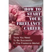 How To Start Your Freelance Career: Tools You Need To Be Successful In The Freelance Market: Freelance Market