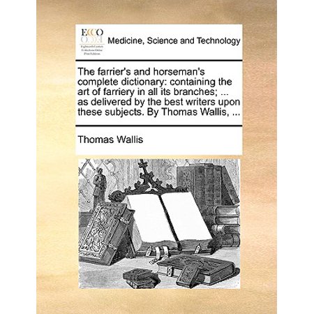 The Farrier's and Horseman's Complete Dictionary : Containing the Art of Farriery in All Its Branches; ... as Delivered by the Best Writers Upon These Subjects. by Thomas Wallis, (Best Dictionary For Writers)