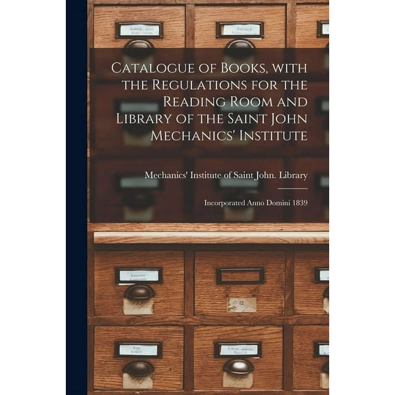 Catalogue of Books, With the Regulations for the Reading Room and Library of the Saint John Mechanics' Institute [microform]: Incorporated Anno Domini 1839 (Paperback)