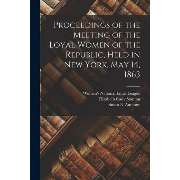 Proceedings of the Meeting of the Loyal Women of the Republic, Held in New York, May 14, 1863 Paperback 1014029325 9781014029324 Elizabeth Cady 1815-1902 Stanton