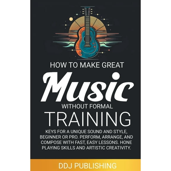 HOW TO MAKE GREAT MUSIC WITHOUT FORMAL TRAINING. Keys for a Unique Sound and Style, Beginner or Pro. Perform, Arrange, a, (Paperback)