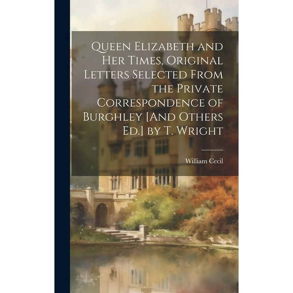 Queen Elizabeth and Her Times, Original Letters Selected From the Private Correspondence of Burghley [And Others Ed.] by T. Wright (Hardcover)