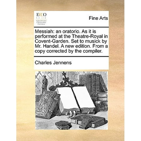 Messiah : An Oratorio. as It Is Performed at the Theatre-Royal in Covent-Garden. Set to Musick by Mr. Handel. a New Edition. from a Copy Corrected by the