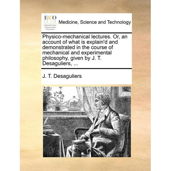 Physico-Mechanical Lectures. Or, an Account of What Is Explain'd and Demonstrated in the Course of Mechanical and Experimental Philosophy, Given by J. T. Desaguliers, ... (Paperback)