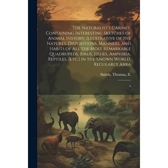 The Naturalist's Cabinet : Containing Interesting Sketches of Animal History; Illustrative of the Natures, Dispositions, Manners, and Habits of all the Most Remarkable Quadrupeds, Birds, Fishes, Amphibia, Reptiles, [etc.] in the Known World, Regularly Arra: 4 (Paperback)