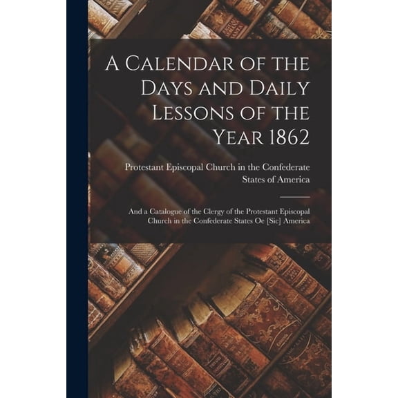 A Calendar of the Days and Daily Lessons of the Year 1862 : and a Catalogue of the Clergy of the Protestant Episcopal Church in the Confederate States Oe [sic] America (Paperback)