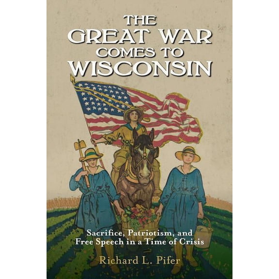 The Great War Comes to Wisconsin : Sacrifice, Patriotism, and Free Speech in a Time of Crisis (Paperback)