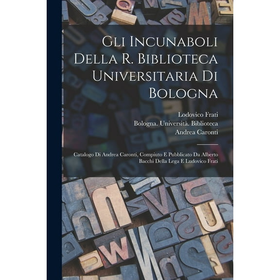 Gli incunaboli della R. Biblioteca universitaria di Bologna: Catalogo di Andrea Caronti, compiuto e pubblicato da Alberto Bacchi della Lega e Ludovico Frati (Paperback)