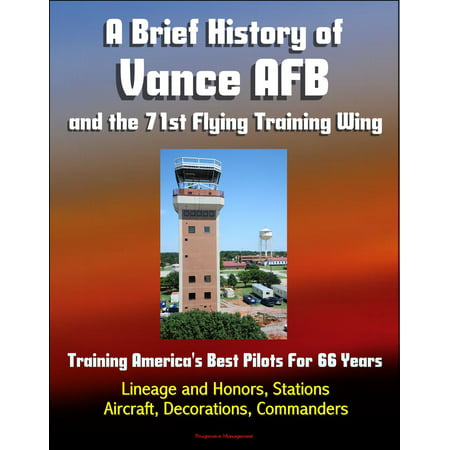 A Brief History of Vance AFB and the 71st Flying Training Wing: Training America's Best Pilots For 66 Years - Lineage and Honors, Stations, Aircraft, Decorations, Commanders -
