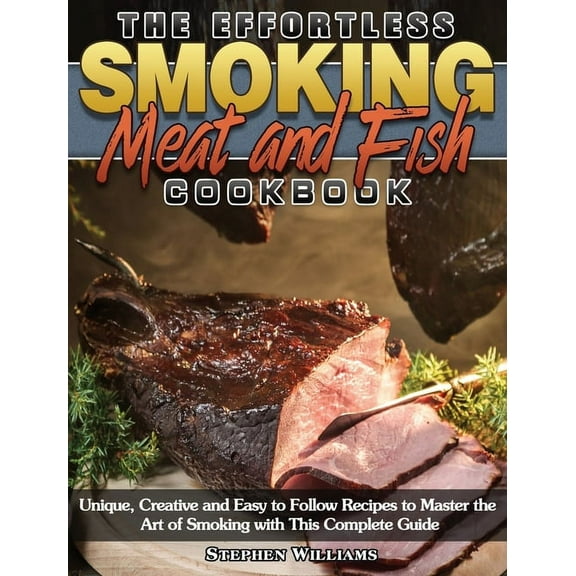 The Effortless Smoking Meat and Fish Cookbook : Unique, Creative and Easy to Follow Recipes to Master the Art of Smoking with This Complete Guide (Hardcover)