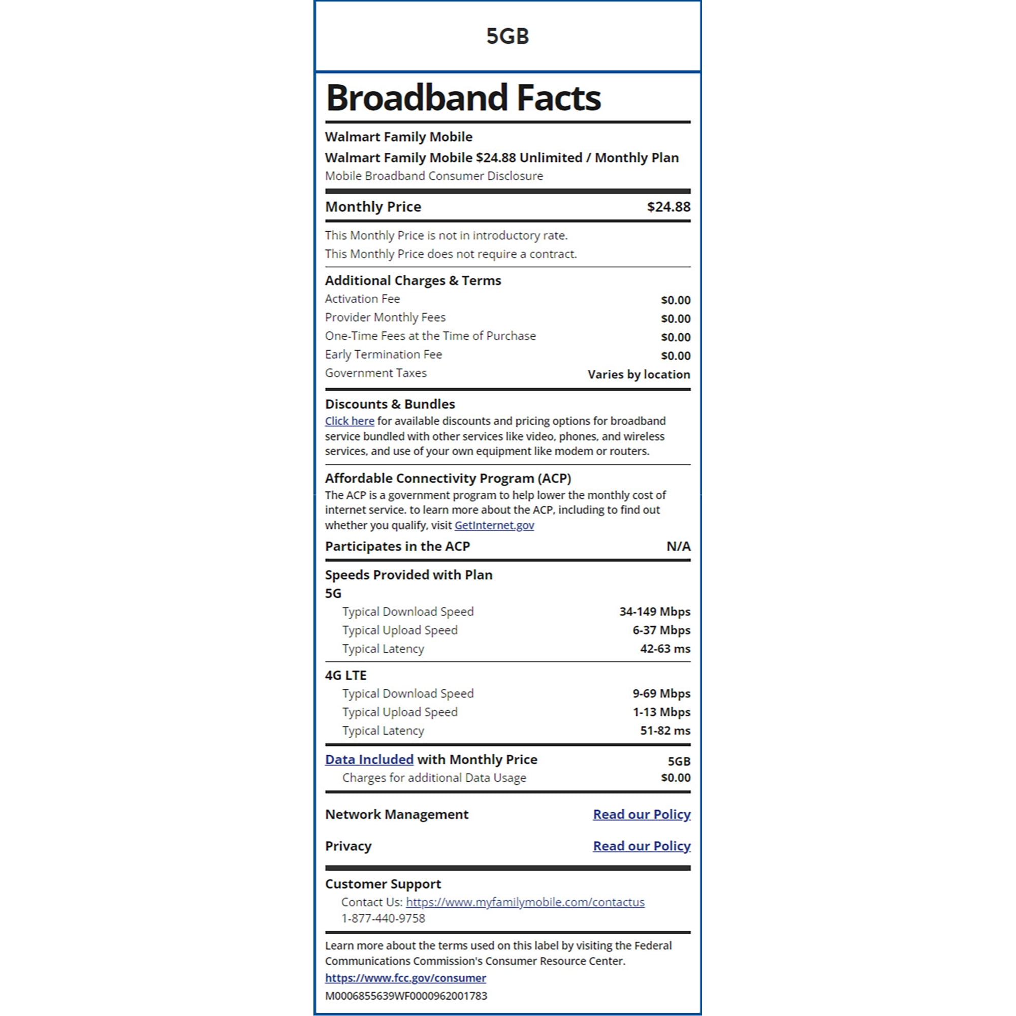 5GB Broadband Facts Walmart Family Mobile Walmart Family Mobile $24.88 Unlimited / Monthly Plan Mobile Broadband Consumer Disclosure Monthly Price This Monthly Price is not in introductory rate. This Monthly Price does not require a contract. Additional Charges & Terms Activation Fee Provider Monthly Fees One-Time Fees at the Time of Purchase Early Termination Fee Government Taxes Discounts & Bundles $24.88 $0.00 $0.00 $0.00 $0.00 Varies by location Click here for available discounts and pricing options for broadband service bundled with other services like video, phones, and wireless services, and use of your own equipment like modem or routers. Affordable Connectivity Program (ACP) The ACP is a government program to help lower the monthly cost of internet service. to learn more about the ACP, including to find out whether you qualify, visit GetInternet.gov Participates in the ACP Speeds Provided with Plan 5G Typical Download Speed Typical Upload Speed Typical Latency 4G LTE N/A 34-149 Mbps 6-37 Mbps 42-63 ms Typical Download Speed Typical Upload Speed Typical Latency 9-69 Mbps 1-13 Mbps 51-82 ms Data Included with Monthly Price Charges for additional Data Usage Network Management Privacy Customer Support 5GB $0.00 Read our Policy Read our Policy. Contact Us: https://www.myfamilymobile.com/contactus 1-877-440-9758 Learn more about the terms used on this label by visiting the Federal Communications Commission's Consumer Resource Center. https://www.fcc.gov/consumer M0006855639WF0000962001783
