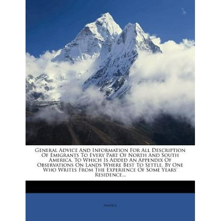 General Advice and Information for All Description of Emigrants to Every Part of North and South America. to Which Is Added an Appendix of Observations on Lands Where Best to Settle. by One Who Writes from the Experience of Some Years'