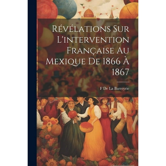 Révélations Sur L'intervention Française Au Mexique De 1866 À 1867 (Paperback)